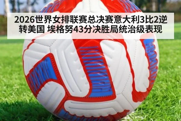 2026世界女排联赛总决赛意大利3比2逆转美国 埃格努43分决胜局统治级表现