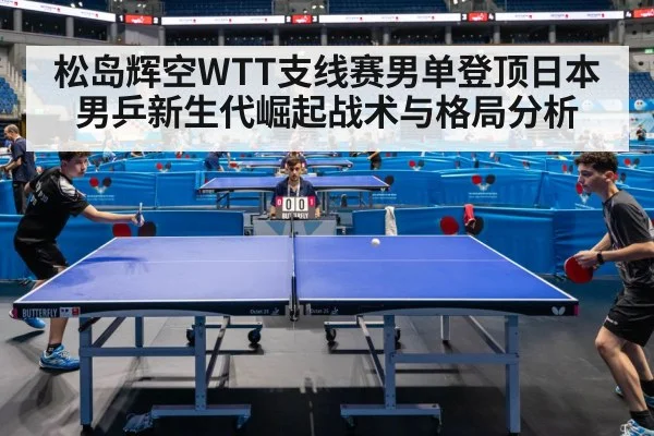 松岛辉空WTT支线赛男单登顶日本男乒新生代崛起战术与格局分析